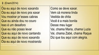 (BARROS, A. Óia eu aqui de novo. Disponível em Acesso em 5 maio 2013)
https://www.youtube.com/watch?v=htKasTl9nHM
Óia eu aqui de novo xaxando
Óia eu aqui de novo pra xaxar
Vou mostrar pr’esses cabras
Que eu ainda dou no couro
Isso é um desaforo
Que eu não posso levar
Que eu aqui de novo cantando
Que eu aqui de novo xaxando
Óia eu aqui de novo mostrando
Como se deve xaxar.
Vem cá morena linda
Vestida de chita
Você é a mais bonita
Desse meu lugar
Vai, chama Maria, chama Luzia
Vai, chama Zabé, chama Raque
Diz que tou aqui com alegria.
2. (Enem/2014)
 