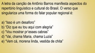 A letra da canção de Antônio Barros manifesta aspectos do
repertório linguístico e cultural do Brasil. O verso que
singulariza uma forma do falar popular regional é:
a) “Isso é um desaforo”
b) “Diz que eu tou aqui com alegria”
c) “Vou mostrar pr’esses cabras”
d) “Vai, chama Maria, chama Luzia”
e) “Vem cá, morena linda, vestida de chita”
 