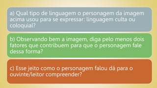 a) Qual tipo de linguagem o personagem da imagem
acima usou para se expressar: linguagem culta ou
coloquial?
b) Observando bem a imagem, diga pelo menos dois
fatores que contribuem para que o personagem fale
dessa forma?
c) Esse jeito como o personagem falou dá para o
ouvinte/leitor compreender?
 