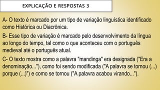 EXPLICAÇÃO E RESPOSTAS 3
A- O texto é marcado por um tipo de variação linguística identificado
como Histórica ou Diacrônica.
B- Esse tipo de variação é marcado pelo desenvolvimento da língua
ao longo do tempo, tal como o que aconteceu com o português
medieval até o português atual.
C- O texto mostra como a palavra "mandinga" era designada ("Era a
denominação..."), como foi sendo modificada ("A palavra se tornou (...)
porque (...)") e como se tornou ("A palavra acabou virando...").
 