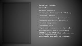 ◦ Questão 106 – Enem 2013
◦ Até quando?
◦ Não adianta olhar pro céu
◦ Não pare agora... Tem mais depois da publicidade ;)
◦ Com muita fé e pouca luta
◦ Levanta aí que você tem muito protesto pra fazer
◦ E muita greve, você pode, você deve, pode crer
◦ Não adianta olhar pro chão
◦ Virar a cara pra não ver
◦ Se liga aí que te botaram numa cruz e só porque Jesus
◦ Sofreu não quer dizer que você tenha que sofrer!
◦ GABRIEL, O PENSADOR. Seja você mesmo (mas
não seja sempre o mesmo).
Rio de Janeiro: Sony Music, 2001 (fragmento).
 