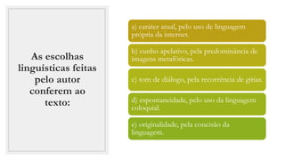 As escolhas
linguísticas feitas
pelo autor
conferem ao
texto:
a) caráter atual, pelo uso de linguagem
própria da internet.
b) cunho apelativo, pela predominância de
imagens metafóricas.
c) tom de diálogo, pela recorrência de gírias.
d) espontaneidade, pelo uso da linguagem
coloquial.
e) originalidade, pela concisão da
linguagem.
 