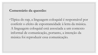Comentário da questão:
◦Típica do rap, a linguagem coloquial é responsável por
conferir o efeito de espontaneidade à letra da música.
A linguagem coloquial está associada a um contexto
informal de comunicação, portanto, a intenção da
música foi reproduzir essa comunicação.
 