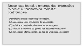 Nesse texto teatral, o emprego das expressões
“o peste” e “cachorro da molest’a”
contribui para
◦ (A) marcar a classe social das personagens.
◦ (B) caracterizar usos linguísticos de uma região.
◦ (C) enfatizar a relação familiar entre as personagens.
◦ (D) sinalizar a influência do gênero nas escolhas vocabulares.
◦ (E) demonstrar o tom autoritário da fala de uma das personagem
 