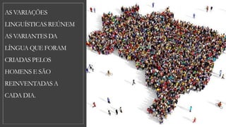 AS VARIAÇÕES
LINGUÍSTICAS REÚNEM
AS VARIANTES DA
LÍNGUA QUE FORAM
CRIADAS PELOS
HOMENS E SÃO
REINVENTADAS A
CADA DIA.
 