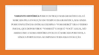 VARIANTEHISTÓRICA POSSUIUM TRAÇO MAIS GRAMÁTICO.ELA É
MARCADA PELA EVOLUÇÃO DO TEMPO E DA GRAMÁTICA,MAS AINDA
POSSUIINFLUÊNCIASANTIGAS.EXEMPLO:“VOSSAMERCÊ”ERA O TERMO
INICIAL,QUE DEPOIS VIROU “VOSMECÊ”E HOJE É “VOCÊ”.LEGAL,NÉ?
ASSIM COMO A NOSSA HISTÓRIAEVOLUI E É MARCADA POR FATOS, A
LÍNGUA PORTUGUESAACOMPANHATODA ESSA EVOLUÇÃO.
 