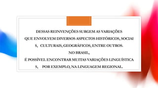DESSAS REINVENÇÕES SURGEM AS VARIAÇÕES
QUE ENVOLVEM DIVERSOS ASPECTOS HISTÓRICOS, SOCIAI
S, CULTURAIS, GEOGRÁFICOS,ENTRE OUTROS.
NO BRASIL,
É POSSÍVEL ENCONTRAR MUITAS VARIAÇÕES LINGUÍSTICA
S, POR EXEMPLO, NA LINGUAGEM REGIONAL.
 