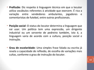 • Profissão: Diz respeito à linguagem técnica em que o locutor
utiliza vocábulos referentes à atividade que exercem. É rica a
variação entre vendedores ambulantes, jogadores e
comentaristas de futebol, entre outros profissionais.
• Posição social: O status do locutor determina a linguagem que
vai usar. Um político tem uma expressão, um dirigente
industrial ou um servente de pedreiro também, isto é, a
linguagem varia de acordo com a cultura, posição social e
instrução.
• Grau de escolaridade: Uma simples frase falada ou escrita já
revela a capacidade de reflexão, de escolha de variações mais
cultas, conforme o grau de instrução do locutor.
10

 