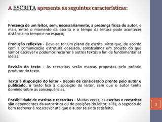A ESCRITA apresenta as seguintes características:
Presença de um leitor, sem, necessariamente, a presença física do autor, e
mais, entre o momento da escrita e o tempo da leitura pode acontecer
distância no tempo e no espaço;
Produção reflexiva - Deve-se ter um plano de escrita, visto que, de acordo
com a comunicação estrutura desejada, construímos um projeto do que
vamos escrever e podemos recorrer a outros textos a fim de fundamentar as
ideias.
Revisão do texto - As reescritas serão marcas propostas pelo próprio
produtor do texto.
Texto à disposição do leitor - Depois de considerado pronto pelo autor e
publicado, o texto fica à disposição do leitor, sem que o autor tenha
domínio sobre as consequências.
Possibilidade de escritas e reescritas - Muitas vezes, as escritas e reescritas
são dependentes da autocrítica ou de posições do leitor; aliás, o segredo de
bem escrever é reescrever até que o autor se sinta satisfeito.

3

 