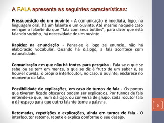 A FALA apresenta as seguintes características:
Pressuposição de um ouvinte - A comunicação é imediata, logo, na
linguagem oral, há um falante e um ouvinte. Até mesmo naquele caso
em que o falante diz que “fala com seus botões”, para dizer que está
falando sozinho, há necessidade de um ouvinte.
Rapidez na enunciação - Pensa-se e logo se enuncia, não há
elaboração vocabular. Quando há diálogo, a fala acontece com
naturalidade.
Comunicação em que não há fontes para pesquisa - Fala-se o que se
sabe ou se tem em mente, o que se diz é fruto de um saber e, se
houver dúvida, o próprio interlocutor, no caso, o ouvinte, esclarece no
momento da fala.
Possibilidade de explicações, em caso de turnos de fala - Os pontos
que tiverem ficado obscuros podem ser explicados. Por turnos de fala
entende-se que, num diálogo, ou conversa de grupo, cada locutor fala
e dá espaço para que outro falante tome a palavra.
Retomadas, repetições e explicações, ainda em turnos de fala - O
interlocutor retoma, repete e explica conforme o seu desejo.

5

 