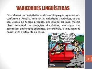 VARIEDADES LINGUÍSTICAS
Entendemos por variedades as diversas linguagens que usamos
conforme a situação. Veremos as variedades sincrônicas, as que
são usadas no tempo presente, por isso se diz num mesmo
plano temporal; as variações diacrônicas, mudanças que
acontecem em tempos diferentes, por exemplo, a linguagem de
nossos avós é diferente da nossa.

6

 