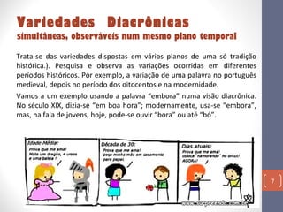 Variedades Diacrônicas

simultâneas, observáveis num mesmo plano temporal
Trata-se das variedades dispostas em vários planos de uma só tradição
histórica.). Pesquisa e observa as variações ocorridas em diferentes
períodos históricos. Por exemplo, a variação de uma palavra no português
medieval, depois no período dos oitocentos e na modernidade.
Vamos a um exemplo usando a palavra “embora” numa visão diacrônica.
No século XIX, dizia-se “em boa hora”; modernamente, usa-se “embora”,
mas, na fala de jovens, hoje, pode-se ouvir “bora” ou até “bó”.

7

 
