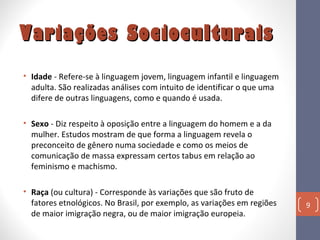 Variações Socioculturais
• Idade - Refere-se à linguagem jovem, linguagem infantil e linguagem
adulta. São realizadas análises com intuito de identificar o que uma
difere de outras linguagens, como e quando é usada.
• Sexo - Diz respeito à oposição entre a linguagem do homem e a da
mulher. Estudos mostram de que forma a linguagem revela o
preconceito de gênero numa sociedade e como os meios de
comunicação de massa expressam certos tabus em relação ao
feminismo e machismo.
• Raça (ou cultura) - Corresponde às variações que são fruto de
fatores etnológicos. No Brasil, por exemplo, as variações em regiões
de maior imigração negra, ou de maior imigração europeia.

9

 