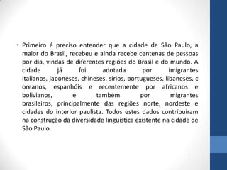 • Primeiro é preciso entender que a cidade de São Paulo, a
maior do Brasil, recebeu e ainda recebe centenas de pessoas
por dia, vindas de diferentes regiões do Brasil e do mundo. A
cidade já foi adotada por imigrantes
italianos, japoneses, chineses, sírios, portugueses, libaneses, c
oreanos, espanhóis e recentemente por africanos e
bolivianos, e também por migrantes
brasileiros, principalmente das regiões norte, nordeste e
cidades do interior paulista. Todos estes dados contribuíram
na construção da diversidade lingüística existente na cidade de
São Paulo.
 