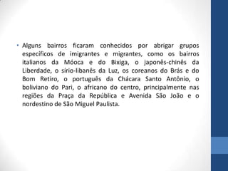 • Alguns bairros ficaram conhecidos por abrigar grupos
específicos de imigrantes e migrantes, como os bairros
italianos da Móoca e do Bixiga, o japonês-chinês da
Liberdade, o sírio-libanês da Luz, os coreanos do Brás e do
Bom Retiro, o português da Chácara Santo Antônio, o
boliviano do Pari, o africano do centro, principalmente nas
regiões da Praça da República e Avenida São João e o
nordestino de São Miguel Paulista.
 