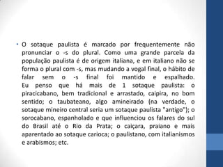 • O sotaque paulista é marcado por frequentemente não
pronunciar o -s do plural. Como uma grande parcela da
população paulista é de origem italiana, e em italiano não se
forma o plural com -s, mas mudando a vogal final, o hábito de
falar sem o -s final foi mantido e espalhado.
Eu penso que há mais de 1 sotaque paulista: o
piracicabano, bem tradicional e arrastado, caipira, no bom
sentido; o taubateano, algo amineirado (na verdade, o
sotaque mineiro central seria um sotaque paulista "antigo"); o
sorocabano, espanholado e que influenciou os falares do sul
do Brasil até o Rio da Prata; o caiçara, praiano e mais
aparentado ao sotaque carioca; o paulistano, com italianismos
e arabismos; etc.
 