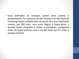 • Estas definições de sotaques variam entre autores e
pesquisadores. As capitanias de São Vicente e de São Paulo de
Piratininga foram estabelecidas no século 16 e seus habitantes
usaram, por 200 anos, uma outra língua, a língua geral, e
quando foram obrigados a utilizar o português, carregaram
muito da língua anterior, esse é um dos fatos que fez surgir o
sotaque paulista.
 