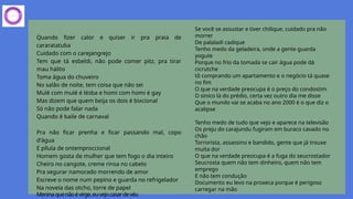 Quando fizer calor e quiser ir pra praia de
cararatatuba
Cuidado com o carejangrejo
Tem que tá esbeldi, não pode comer pitz, pra tirar
mau hálito
Toma água do chuveiro
No salão de noite, tem coisa que não sei
Mulé com mulé é lésba e homi com homi é gay
Mas dizem que quem beija os dois é bixcional
Só não pode falar nada
Quando é baile de carnaval
Pra não ficar prenha e ficar passando mal, copo
d'água
E pílula de ontemproccional
Homem gosta de mulher que tem fogo o dia inteiro
Cheiro no cangote, creme rinsa no cabelo
Pra segurar namorado morrendo de amor
Escreve o nome num pepino e guarda no refrigelador
Na novela das otcho, torre de papel
Meninaquenãoévirge,euvejocasardevéu
Se você se assustar e tiver chilique, cuidado pra não
morrer
De palaladi cadique
Tenho medo da geladeira, onde a gente guarda
yogute
Porque no frio da tomada se cair água pode dá
cicrutche
tô comprando um apartamento e o negócio tá quase
no fim
O que na verdade preocupa é o preço do condostim
O sinico lá do prédio, certa vez outro dia me disse
Que o mundo vai se acaba no ano 2000 é o que diz o
acalipse
Tenho medo de tudo que vejo e aparece na televisão
Os preju do carajundu fugiram em buraco cavado no
chão
Torrorista, assassino e bandido, gente que já trouxe
muita dor
O que na verdade preocupa é a fuga do seucrostador
Seucrosta quem não tem dinheiro, quem não tem
emprego
E não tem condução
Documento eu levo na proxeca porque é perigoso
carregar na mão
 