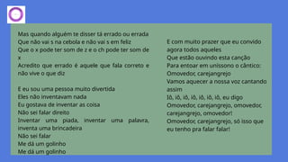 Mas quando alguém te disser tá errado ou errada
Que não vai s na cebola e não vai s em feliz
Que o x pode ter som de z e o ch pode ter som de
x
Acredito que errado é aquele que fala correto e
não vive o que diz
E eu sou uma pessoa muito divertida
Eles não inventavam nada
Eu gostava de inventar as coisa
Não sei falar direito
Inventar uma piada, inventar uma palavra,
inventa uma brincadeira
Não sei falar
Me dá um golinho
Me dá um golinho
E com muito prazer que eu convido
agora todos aqueles
Que estão ouvindo esta canção
Para entoar em uníssono o cântico:
Omovedor, carejangrejo
Vamos aquecer a nossa voz cantando
assim
Iô, iô, iô, iô, iô, iô, iô, eu digo
Omovedor, carejangrejo, omovedor,
carejangrejo, omovedor!
Omovedor, carejangrejo, só isso que
eu tenho pra falar falar!
 