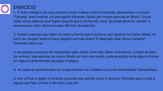 EXERCÍCIO
1- O Teatro Mágico, de uma maneira muito criativa e bem humorada, desenvolveu a música
“Zaluzejo” para mostrar um português diferente, falado por muitas pessoas do Brasil. Circule
todas essas palavras que fogem daquilo que é conhecido como “gramaticalmente correto” e
reescreva-as como dicionarizadas. Mínimo 20 palavras)
2- Existem pessoas que falam da mesma forma que a senhora, que aparece no trecho falado no
início da canção? Você conhece alguém que fala assim? É adequado falar dessa maneira?
Comente sobre isso.
3- As pessoas precisam ser respeitadas pelo modo como elas falam. Entretanto, o modo de falar
da senhora, que aparece no trecho falado no início da canção, pode prejudicá-la de alguma forma
em alguma determinada situação? Explique.
4- As palavras apresentadas na canção existem no cotidiano ou foram inventadas? Exemplifique.
5- Leia a frase a seguir e comente expondo sua opinião sobre o assunto: “Acredito que errado é
aquele que fala correto e não vive o que diz”
 