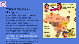 Variação regional ou
diatópica
As variações linguísticas regionais
acontecem entre falantes de
diferentes estados, cidades, em áreas
urbanas ou rurais. Podem ser
identificadas em sotaques, dialetos,
falares, pronúncias e até mesmo na
construção de diferentes palavras
para os mesmos conceitos. Um
exemplo é o antigo debate biscoito
versus bolacha, duas formas distintas
de chamar um mesmo alimento em
 