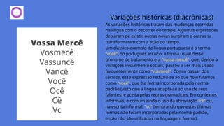 Variações históricas (diacrônicas)
As variações históricas tratam das mudanças ocorridas
na língua com o decorrer do tempo. Algumas expressões
deixaram de existir, outras novas surgiram e outras se
transformaram com a ação do tempo.
Um clássico exemplo da língua portuguesa é o termo
“você”: no português arcaico, a forma usual desse
pronome de tratamento era “vossa mercê”, que, devido a
variações inicialmente sociais, passou a ser mais usado
frequentemente como “vosmecê”. Com o passar dos
séculos, essa expressão reduziu-se ao que hoje falamos
como “você”, que é a forma incorporada pela norma-
padrão (visto que a língua adapta-se ao uso de seus
falantes) e aceita pelas regras gramaticais. Em contextos
informais, é comum ainda o uso da abreviação “cê” ou,
na escrita informal, “vc” (lembrando que estas últimas
formas não foram incorporadas pela norma-padrão,
então não são utilizadas na linguagem formal).
 