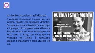 Variação situacional (diafásica)
A variação situacional é usada por um
mesmo falante em situações distintas.
Ou seja, em uma entrevista de emprego
a linguagem é completamente diferente
daquela usada em uma mensagem de
texto para o amigo ou no grupo de
whatsapp da família. É necessário
adaptar a linguagem a cada situação de
fala.
 
