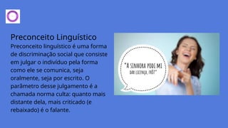 Preconceito Linguístico
Preconceito linguístico é uma forma
de discriminação social que consiste
em julgar o indivíduo pela forma
como ele se comunica, seja
oralmente, seja por escrito. O
parâmetro desse julgamento é a
chamada norma culta: quanto mais
distante dela, mais criticado (e
rebaixado) é o falante.
 