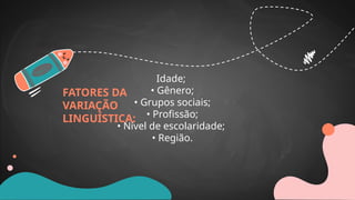FATORES DA
VARIAÇÃO
LINGUÍSTICA:
Idade;
• Gênero;
• Grupos sociais;
• Profissão;
• Nível de escolaridade;
• Região.
 
