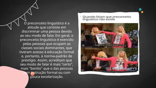 O preconceito linguístico é a
atitude que consiste em
discriminar uma pessoa devido
ao seu modo de falar. Em geral, o
preconceito linguístico é exercido
pelas pessoas que ocupam as
classes sociais dominantes, que
tiveram acesso à educação formal
e, portanto, à norma-padrão de
prestígio. Assim, acreditam que
seu modo de falar é mais "certo",
mais "bonito" que o das pessoas
sem instrução formal ou com
pouca escolarização.
 