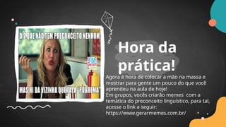 Agora é hora de colocar a mão na massa e
mostrar para gente um pouco do que você
aprendeu na aula de hoje!
Em grupos, vocês criarão memes com a
temática do preconceito linguístico, para tal,
acesse o link a seguir:
https://www.gerarmemes.com.br/
Hora da
prática!
 