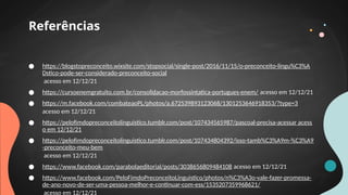 ● https://blogstopreconceito.wixsite.com/stopsocial/single-post/2016/11/15/o-preconceito-lingu%C3%A
Dstico-pode-ser-considerado-preconceito-social
acesso em 12/12/21
● https://cursoenemgratuito.com.br/consolidacao-morfossintatica-portugues-enem/ acesso em 12/12/21
● https://m.facebook.com/combateaoPL/photos/a.672539893123068/1301253646918353/?type=3
acesso em 12/12/21
● https://pelofimdopreconceitolinguistico.tumblr.com/post/107434565987/pascoal-precisa-acessar acess
o em 12/12/21
● https://pelofimdopreconceitolinguistico.tumblr.com/post/107434804392/isso-tamb%C3%A9m-%C3%A9
-preconceito-meu-bem
acesso em 12/12/21
● https://www.facebook.com/parabolaeditorial/posts/3038656809484108 acesso em 12/12/21
● https://www.facebook.com/PeloFimdoPreconceitoLinguistico/photos/n%C3%A3o-vale-fazer-promessa-
de-ano-novo-de-ser-uma-pessoa-melhor-e-continuar-com-ess/1535207359968621/
acesso em 12/12/21
Referências
 