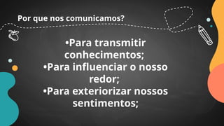 Por que nos comunicamos?
•Para transmitir
conhecimentos;
•Para influenciar o nosso
redor;
•Para exteriorizar nossos
sentimentos;
 