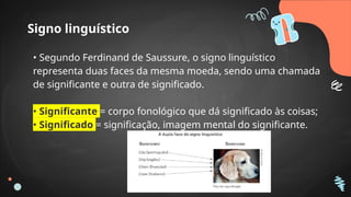 Signo linguístico
• Segundo Ferdinand de Saussure, o signo linguístico
representa duas faces da mesma moeda, sendo uma chamada
de significante e outra de significado.
• Significante = corpo fonológico que dá significado às coisas;
• Significado = significação, imagem mental do significante.
 