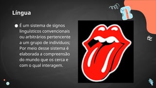 Língua
● É um sistema de signos
linguísticos convencionais
ou arbitrários pertencente
a um grupo de indivíduos;
Por meio desse sistema é
elaborada a compreensão
do mundo que os cerca e
com o qual interagem.
 