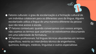 ● Fatores culturais: o grau de escolarização e a formação cultural de
um indivíduo colaboram para os diferentes usos da língua. Alguém
escolarizado utiliza a língua de uma maneira diferente da pessoa
que não teve acesso à escola.
●  Fatores contextuais: quando conversamos com nossos amigos,
não usamos os termos que usaríamos se estivéssemos discursando
em uma solenidade de formatura.
●  Fatores profissionais: há línguas técnicas abundantes em termos
específicos, restrito ao intercâmbio técnico de engenheiros,
químicos, biólogos, médicos, linguistas e outros especialistas
 