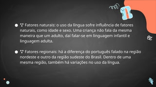 ●  Fatores naturais: o uso da língua sofre influência de fatores
naturais, como idade e sexo. Uma criança não fala da mesma
maneira que um adulto, daí falar-se em linguagem infantil e
linguagem adulta.
●  Fatores regionais: há a diferença do português falado na região
nordeste e outro da região sudeste do Brasil. Dentro de uma
mesma região, também há variações no uso da língua.
 