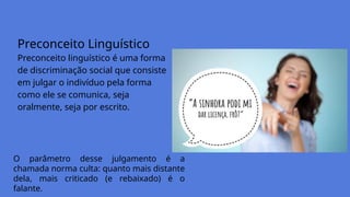 Preconceito Linguístico
Preconceito linguístico é uma forma
de discriminação social que consiste
em julgar o indivíduo pela forma
como ele se comunica, seja
oralmente, seja por escrito.
O parâmetro desse julgamento é a
chamada norma culta: quanto mais distante
dela, mais criticado (e rebaixado) é o
falante.
 