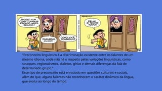 "Preconceito linguístico é a discriminação existente entre os falantes de um
mesmo idioma, onde não há o respeito pelas variações linguísticas, como
sotaques, regionalismos, dialetos, gírias e demais diferenças da fala de
determinado grupo.”
Esse tipo de preconceito está enraizado em questões culturais e sociais,
além do que, alguns falantes não reconhecem o caráter dinâmico da língua,
que evolui ao longo do tempo.
 
