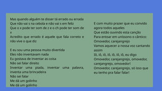 Mas quando alguém te disser tá errado ou errada
Que não vai s na cebola e não vai s em feliz
Que o x pode ter som de z e o ch pode ter som de
x
Acredito que errado é aquele que fala correto e
não vive o que diz
E eu sou uma pessoa muito divertida
Eles não inventavam nada
Eu gostava de inventar as coisa
Não sei falar direito
Inventar uma piada, inventar uma palavra,
inventa uma brincadeira
Não sei falar
Me dá um golinho
Me dá um golinho
E com muito prazer que eu convido
agora todos aqueles
Que estão ouvindo esta canção
Para entoar em uníssono o cântico:
Omovedor, carejangrejo
Vamos aquecer a nossa voz cantando
assim
Iô, iô, iô, iô, iô, iô, iô, eu digo
Omovedor, carejangrejo, omovedor,
carejangrejo, omovedor!
Omovedor, carejangrejo, só isso que
eu tenho pra falar falar!
 