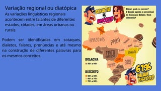 Variação regional ou diatópica
As variações linguísticas regionais
acontecem entre falantes de diferentes
estados, cidades, em áreas urbanas ou
rurais.
Podem ser identificadas em sotaques,
dialetos, falares, pronúncias e até mesmo
na construção de diferentes palavras para
os mesmos conceitos.
 