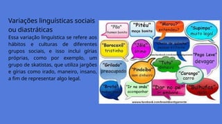 Variações linguísticas sociais
ou diastráticas
Essa variação linguística se refere aos
hábitos e culturas de diferentes
grupos sociais, e isso inclui gírias
próprias, como por exemplo, um
grupo de skatistas, que utiliza jargões
e gírias como irado, maneiro, insano,
a fim de representar algo legal.
 