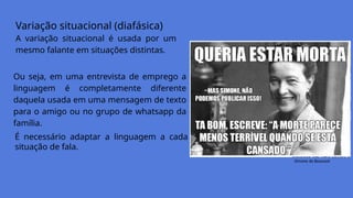 Variação situacional (diafásica)
A variação situacional é usada por um
mesmo falante em situações distintas.
Simone de Beauvoir
Ou seja, em uma entrevista de emprego a
linguagem é completamente diferente
daquela usada em uma mensagem de texto
para o amigo ou no grupo de whatsapp da
família.
É necessário adaptar a linguagem a cada
situação de fala.
 