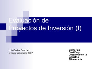 Evaluación de  Proyectos de Inversión (I) Master en Gestión y Desarrollo en la Industria Alimentaria Luis Carlos Sánchez Oviedo, diciembre 2007 
