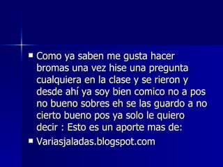 Como ya saben me gusta hacer bromas una vez hise una pregunta cualquiera en la clase y se rieron y desde ahí ya soy bien comico no a pos no bueno sobres eh se las guardo a no cierto bueno pos ya solo le quiero decir : Esto es un aporte mas de: Variasjaladas.blogspot.com 