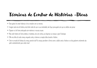 Técnicas de Contar de Histórias -Dicas
• Deve gostar de contar histórias e de se envolver com as mesmas
• Imagine cada cena da história, não tenha medo de usar a sua criatividade, não fique preocupado com que os adultos vão pensar.
• Organize-se de forma antecipada com materiais e recursos visuais.
• Não conte história de forma estática e monótona, isto com certeza, vai dispersar as crianças e gerar frustração.
• Olhe nos olhos de cada criança, enquanto conta, e observe as reações delas durante a história.
• Entre no mundo de fantasia da criança, exercite isto! As crianças percebem a forma como o adulto conta a história e se elas gostarem certamente vão
pedir constantemente para contar mais!
 