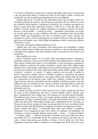 Vi os bustos inclinarem-se ainda mais; eu próprio não pude esquivar-me ao movimento
e dei um passo para diante. A narração do santo foi tão longa e miúda, a análise tão
complicada, que não as ponho aqui integralmente, mas em substância.
— Quando pensou em vir pedir-me que intercedesse pela vida da esposa, Sales teve
uma idéia específica de usurário, a de prometer-me uma perna de cera. Não foi o crente,
que simboliza desta maneira a lembrança do benefício; foi o usurário que pensou em
forçar a graça divina pela expectação do lucro. E não foi só a usura que falou, mas
também a avareza; porque em verdade, dispondo-se à promessa, mostrava ele querer
deveras a vida da mulher — intuição de avaro; — despender é documentar: só se quer
de coração aquilo que se paga a dinheiro, disse-lho a consciência pela mesma boca
escura. Sabeis que pensamentos tais não se formulam como outros, nascem das
entranhas do caráter e ficam na penumbra da consciência. Mas eu li tudo nele logo que
aqui entrou alvoroçado, com o olhar fúlgido de esperança; li tudo e esperei que acabasse
de benzer-se e rezar.
— Ao menos, tem alguma religião, ponderou S. José.
— Alguma tem, rnas vaga e econômica. Não entrou nunca ern irmandades e ordens
terceiras, porque nelas se rouba o que pertence ao Senhor; é o que ele diz para conciliar
a devoção com a algibeira. Mas não se pode ter tudo; é certo que ele teme a Deus e crê
na doutrina.
— Bem, ajoelhou-se e rezou.
— Rezou. Enquanto rezava, via eu a pobre alma, que padecia deveras, conquanto a
esperança começasse a trocar-se em certeza intuitiva. Deus tinha de salvar a doente, por
força, graças à minha intervenção, e eu ia interceder; é o que ele pensava, enquanto os
lábios repetiam as palavras da oração. Acabando a oração, ficou Sales algum tempo
olhando, com as mãos postas; afinal falou a boca do homem, falou para confessar a dor,
para jurar que nenhuma outra mão, além da do Senhor, podia atalhar o golpe. A mulher
ia morrer... ia morrer... ia morrer... E repetia a palavra, sem sair dela. A mulher ia
morrer. Não passava adiante. Prestes a formular o pedido e a promessa não achava
palavras idôneas, nem aproximativas, nem sequer dúbias, não achava nada, tão longo
era o descostume de dar alguma cousa. Afinal saiu o pedido; a mulher ia morrer, ele
rogava-me que a salvasse, que pedisse por ela ao Senhor. A promessa, porém, é que não
acabava de sair. No momento em que a boca ia articular a primeira palavra, a garra da
avareza mordia-lhe as entranhas e não deixava sair nada. Que a salvasse... que
intercedesse por ela...
No ar, diante dos olhos, recortava-se-lhe a perna de cera, e logo a moeda que ela havia
de custar. A perna desapareceu, mas ficou a moeda, redonda, luzidia, amarela, ouro
puro, completamente ouro, melhor que o dos castiçais do meu altar, apenas dourados.
Para onde quer que virasse os olhos, via a moeda, girando, girando, girando. E os olhos
a apalpavam, de longe, e transmitiam-lhe a sensação fria do metal e até a do relevo do
cunho. Era ela mesma, velha amiga de longos anos, companheira do dia e da noite, era
ela que ali estava no ar, girando, às tontas; era ela que descia do tecto, ou subia do chão,
ou rolava no altar, indo da Epístola ao Evangelho, ou tilintava nos pingentes do lustre.
Agora a súplica dos olhos e a melancolia deles eram mais intensas e puramente
voluntárias. Vi-os alongarem-se para mim, cheios de contrição, de humilhação, de
desamparo; e a boca ia dizendo algumas cousas soltas, — Deus, — os anjos do Senhor,
— as bentas chagas, — palavras lacrimosas e trêmulas, como para pintar por elas a
sinceridade da fé e a imensidade da dor. Só a promessa da perna é que não saía. Às
vezes, a alma, como pessoa que recolhe as forças, a fim de saltar um valo, fitava
longamente a morte da mulher e rebolcava-se no desespero que ela lhe havia de trazer;

 