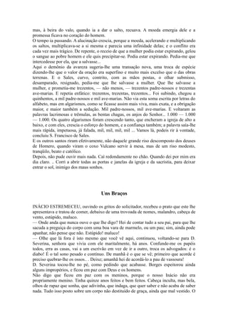 mas, à beira do valo, quando ia a dar o salto, recuava. A moeda emergia dele e a
promessa ficava no coração do homem.
O tempo ia passando. A alucinação crescia, porque a moeda, acelerando e multiplicando
os saltos, multiplicava-se a si mesma e parecia uma infinidade delas; e o conflito era
cada vez mais trágico. De repente, o receio de que a mulher podia estar expirando, gelou
o sangue ao pobre homem e ele quis precipitar-se. Podia estar expirando. Pedia-me que
intercedesse por ela, que a salvasse...
Aqui o demônio da avareza sugeria-lhe uma transação nova, uma troca de espécie
dizendo-lhe que o valor da oração era superfino e muito mais excelso que o das obras
terrenas. E o Sales, curvo, contrito, com as mãos postas, o olhar submisso,
desamparado, resignado, pedia-me que lhe salvasse a mulher. Que lhe salvasse a
mulher, e prometia-me trezentos, — não menos, — trezentos padre-nossos e trezentas
ave-marias. E repetia enfático: trezentos, trezentas, trezentos... Foi subindo, chegou a
quinhentos, a mil padre-nossos e mil ave-marias. Não via esta soma escrita por letras do
alfabeto, mas em algarismos, como se ficasse assim mais viva, mais exata, e a obrigação
maior, e maior também a sedução. Mil padre-nossos, mil ave-marias. E voltaram as
palavras lacrimosas e trêmulas, as bentas chagas, os anjos do Senhor... 1.000 — 1.000
— 1.000. Os quatro algarismos foram crescendo tanto, que encheram a igreja de alto a
baixo, e com eles, crescia o esforço do homem, e a confiança também; a palavra saía-lhe
mais rápida, impetuosa, já falada, mil, mil, mil, mil ... Vamos lá, podeis rir à vontade,
concluiu S. Francisco de Sales.
E os outros santos riram efetivamente, não daquele grande riso descomposto dos deuses
de Homero, quando viram o coxo Vulcano servir à mesa, mas de um riso modesto,
tranqüilo, beato e católico.
Depois, não pude ouvir mais nada. Caí redondamente no chão. Quando dei por mim era
dia claro. .. Corri a abrir todas as portas e janelas da igreja e da sacristia, para deixar
entrar o sol, inimigo dos maus sonhos.

Uns Braços
INÁCIO ESTREMECEU, ouvindo os gritos do solicitador, recebeu o prato que este lhe
apresentava e tratou de comer, debaixo de uma trovoada de nomes, malandro, cabeça de
vento, estúpido, maluco.
— Onde anda que nunca ouve o que lhe digo? Hei de contar tudo a seu pai, para que lhe
sacuda a preguiça do corpo com uma boa vara de marmelo, ou um pau; sim, ainda pode
apanhar, não pense que não. Estúpido! maluco!
— Olhe que lá fora é isto mesmo que você vê aqui, continuou, voltando-se para D.
Severina, senhora que vivia com ele maritalmente, há anos. Confunde-me os papéis
todos, erra as casas, vai a um escrivão em vez de ir a outro, troca os advogados: é o
diabo! É o tal sono pesado e contínuo. De manhã é o que se vê; primeiro que acorde é
preciso quebrar-lhe os ossos.. . Deixe; amanhã hei de acordá-lo a pau de vassoura!
D. Severina tocou-lhe no pé, como pedindo que acabasse. Borges espeitorou ainda
alguns impropérios, e ficou em paz com Deus e os homens.
Não digo que ficou em paz com os meninos, porque o nosso Inácio não era
propriamente menino. Tinha quinze anos feitos e bem feitos. Cabeça inculta, mas bela,
olhos de rapaz que sonha, que adivinha, que indaga, que quer saber e não acaba de saber
nada. Tudo isso posto sobre um corpo não destituído de graça, ainda que mal vestido. O

 