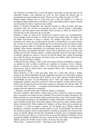 pai é barbeiro na Cidade Nova, e pô-lo de agente, escrevente, ou que quer que era, do
solicitador Borges, com esperança de vê-lo no foro, porque lhe parecia que os
procuradores de causas ganhavam muito. Passava-se isto na Rua da Lapa, em 1870.
Durante alguns minutos não se ouviu mais que o tinir dos talheres e o ruído da
mastigação. Borges abarrotava-se de alface e vaca; interrompia-se para virgular a oração
com um golpe de vinho e continuava logo calado.
Inácio ia comendo devagarinho, não ousando levantar os olhos do prato, nem para
colocá-los onde eles estavam no momento em que o terrível Borges o descompôs.
Verdade é que seria agora muito arriscado. Nunca ele pôs os olhos nos braços de D.
Severina que se não esquecesse de si e de tudo.
Também a culpa era antes de D. Severina em trazê-los assim nus, constantemente.
Usava mangas curtas em todos os vestidos de casa, meio palmo abaixo do ombro; dali
em diante ficavam-lhe os braços à mostra. Na verdade, eram belos e cheios, em
harmonia com a dona, que era antes grossa que fina, e não perdiam a cor nem a maciez
por viverem ao ar; mas é justo explicar que ela os não trazia assim por faceira, senão
porque já gastara todos os vestidos de mangas compridas. De pé, era muito vistosa;
andando, tinha meneios engraçados; ele, entretanto, quase que só a via à mesa, onde,
além dos braços, mal poderia mirar-lhe o busto. Não se pode dizer que era bonita; mas
também não era feia. Nenhum adorno; o próprio penteado consta de mui pouco; alisou
os cabelos, apanhou-os, atou-os e fixou-os no alto da cabeça com o pente de tartaruga
que a mãe lhe deixou. Ao pescoço, um lenço escuro, nas orelhas, nada. Tudo isso com
vinte e sete anos floridos e sólidos.
Acabaram de jantar. Borges, vindo o café, tirou quatro charutos da algibeira, comparouos, apertou-os entre os dedos, escolheu um e guardou os restantes. Aceso o charuto,
fincou os cotovelos na mesa e falou a D. Severina de trinta mil cousas que não
interessavam nada ao nosso Inácio; mas enquanto falava, não o descompunha e ele
podia devanear à larga.
Inácio demorou o café o mais que pôde. Entre um e outro gole alisava a toalha,
arrancava dos dedos pedacinhos de pele imaginários ou passava os olhos pelos quadros
da sala de jantar, que eram dous, um S. Pedro e um S. João, registros trazidos de festas
encaixilhados em casa. Vá que disfarçasse com S. João, cuja cabeça moça alegra as
imaginações católicas, mas com o austero S. Pedro era demais. A única defesa do moço
Inácio é que ele não via nem um nem outro; passava os olhos por ali como por nada. Via
só os braços de D. Severina, — ou porque sorrateiramente olhasse para eles, ou porque
andasse com eles impressos na memória.
— Homem, você não acaba mais? bradou de repente o solicitador.
Não havia remédio; Inácio bebeu a última gota, já fria, e retirou-se, como de costume,
para o seu quarto, nos fundos da casa. Entrando, fez um gesto de zanga e desespero e foi
depois encostar-se a uma das duas janelas que davam para o mar. Cinco minutos depois,
a vista das águas próximas e das montanhas ao longe restituía-lhe o sentimento confuso,
vago, inquieto, que lhe doía e fazia bem, alguma cousa que deve sentir a planta, quando
abotoa a primeira flor. Tinha vontade de ir embora e de ficar. Havia cinco semanas que
ali morava, e a vida era sempre a mesma, sair de manhã com o Borges, andar por
audiências e cartórios, correndo, levando papéis ao selo, ao distribuidor, aos escrivães,
aos oficiais de justiça. Voltava à tarde jantava e recolhia-se ao quarto, até a hora da ceia;
ceava e ia dormir. Borges não lhe dava intimidade na família, que se compunha apenas
de D. Severina, nem Inácio a via mais de três vezes por dia, durante as refeições. Cinco
semanas de solidão, de trabalho sem gosto, longe da mãe e das irmãs; cinco semanas de
silêncio, porque ele só falava uma ou outra vez na rua; em casa, nada.
"Deixe estar, — pensou ele um dia — fujo daqui e não volto mais."

 