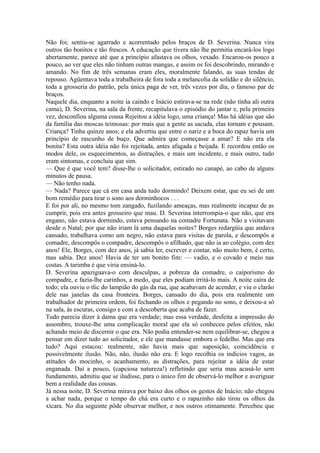 Não foi; sentiu-se agarrado e acorrentado pelos braços de D. Severina. Nunca vira
outros tão bonitos e tão frescos. A educação que tivera não lhe permitia encará-los logo
abertamente, parece até que a princípio afastava os olhos, vexado. Encarou-os pouco a
pouco, ao ver que eles não tinham outras mangas, e assim os foi descobrindo, mirando e
amando. No fim de três semanas eram eles, moralmente falando, as suas tendas de
repouso. Agüentava toda a trabalheira de fora toda a melancolia da solidão e do silêncio,
toda a grosseria do patrão, pela única paga de ver, três vezes por dia, o famoso par de
braços.
Naquele dia, enquanto a noite ia caindo e Inácio estirava-se na rede (não tinha ali outra
cama), D. Severina, na sala da frente, recapitulava o episódio do jantar e, pela primeira
vez, desconfiou alguma cousa Rejeitou a idéia logo, uma criança! Mas há idéias que são
da família das moscas teimosas: por mais que a gente as sacuda, elas tornam e pousam.
Criança? Tinha quinze anos; e ela advertiu que entre o nariz e a boca do rapaz havia um
princípio de rascunho de buço. Que admira que começasse a amar? E não era ela
bonita? Esta outra idéia não foi rejeitada, antes afagada e beijada. E recordou então os
modos dele, os esquecimentos, as distrações, e mais um incidente, e mais outro, tudo
eram sintomas, e concluiu que sim.
— Que é que você tem? disse-lhe o solicitador, estirado no canapé, ao cabo de alguns
minutos de pausa.
— Não tenho nada.
— Nada? Parece que cá em casa anda tudo dormindo! Deixem estar, que eu sei de um
bom remédio para tirar o sono aos dorminhocos . . .
E foi por ali, no mesmo tom zangado, fuzilando ameaças, mas realmente incapaz de as
cumprir, pois era antes grosseiro que mau. D. Severina interrompia-o que não, que era
engano, não estava dormindo, estava pensando na comadre Fortunata. Não a visitavam
desde o Natal; por que não iriam lá uma daquelas noites? Borges redargüia que andava
cansado, trabalhava como um negro, não estava para visitas de parola, e descompôs a
comadre, descompôs o compadre, descompôs o afilhado, que não ia ao colégio, com dez
anos! Ele, Borges, com dez anos, já sabia ler, escrever e contar, não muito bem, é certo,
mas sabia. Dez anos! Havia de ter um bonito fim: — vadio, e o covado e meio nas
costas. A tarimba é que viria ensiná-lo.
D. Severina apaziguava-o com desculpas, a pobreza da comadre, o caiporismo do
compadre, e fazia-lhe carinhos, a medo, que eles podiam irritá-lo mais. A noite caíra de
todo; ela ouviu o tlic do lampião do gás da rua, que acabavam de acender, e viu o clarão
dele nas janelas da casa fronteira. Borges, cansado do dia, pois era realmente um
trabalhador de primeira ordem, foi fechando os olhos e pegando no sono, e deixou-a só
na sala, às escuras, consigo e com a descoberta que acaba de fazer.
Tudo parecia dizer à dama que era verdade; mas essa verdade, desfeita a impressão do
assombro, trouxe-lhe uma complicação moral que ela só conheceu pelos efeitos, não
achando meio de discernir o que era. Não podia entender-se nem equilibrar-se, chegou a
pensar em dizer tudo ao solicitador, e ele que mandasse embora o fedelho. Mas que era
tudo? Aqui estacou: realmente, não havia mais que suposição, coincidência e
possivelmente ilusão. Não, não, ilusão não era. E logo recolhia os indícios vagos, as
atitudes do mocinho, o acanhamento, as distrações, para rejeitar a idéia de estar
enganada. Daí a pouco, (capciosa natureza!) refletindo que seria mau acusá-lo sem
fundamento, admitiu que se iludisse, para o único fim de observá-lo melhor e averiguar
bem a realidade das cousas.
Já nessa noite, D. Severina mirava por baixo dos olhos os gestos de Inácio; não chegou
a achar nada, porque o tempo do chá era curto e o rapazinho não tirou os olhos da
xícara. No dia seguinte pôde observar melhor, e nos outros otimamente. Percebeu que

 